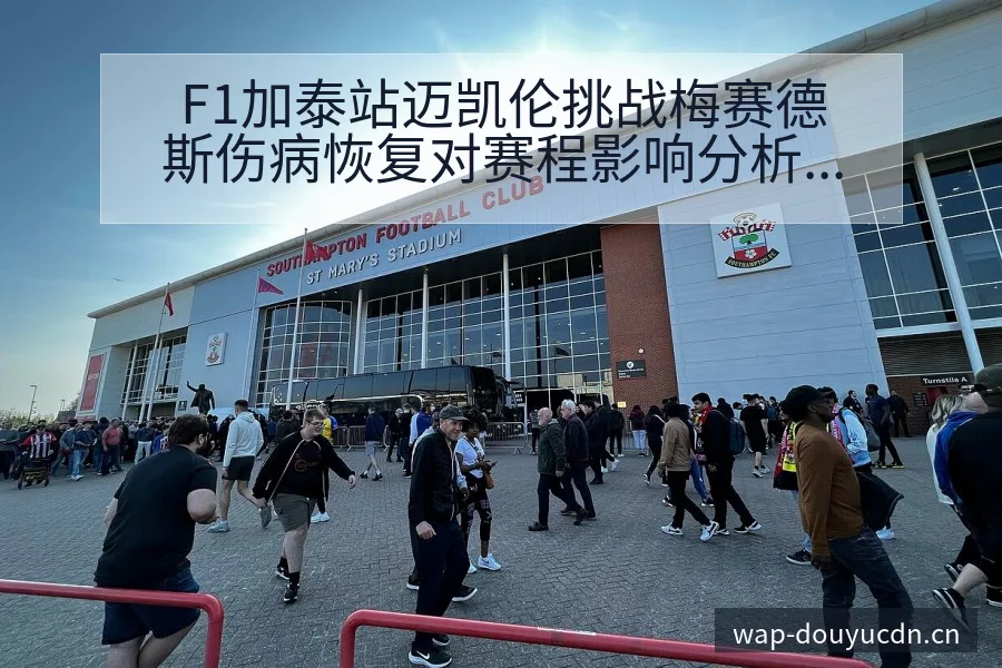 F1加泰站迈凯伦挑战梅赛德斯伤病恢复对赛程影响分析 - 斗鱼
